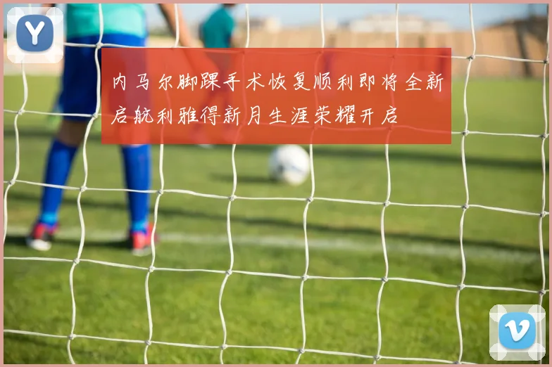 内马尔脚踝手术恢复顺利即将全新启航利雅得新月生涯荣耀开启