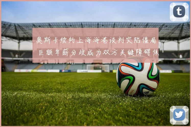 奥斯卡续约上海海港谈判突陷僵局 巨额年薪分歧成为双方关键障碍焦点