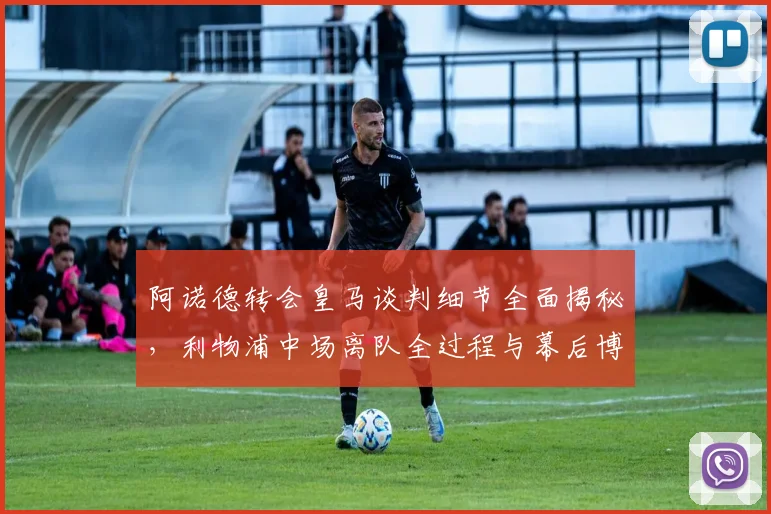 阿诺德转会皇马谈判细节全面揭秘，利物浦中场离队全过程与幕后博弈