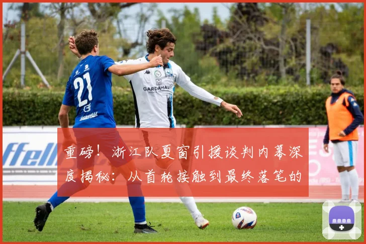 重磅！浙江队夏窗引援谈判内幕深度揭秘：从首轮接触到最终落笔的全程关键细节