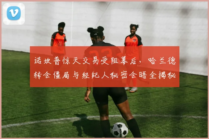 诺坎普惊天交易受阻幕后，哈兰德转会僵局与经纪人秘密会晤全揭秘
