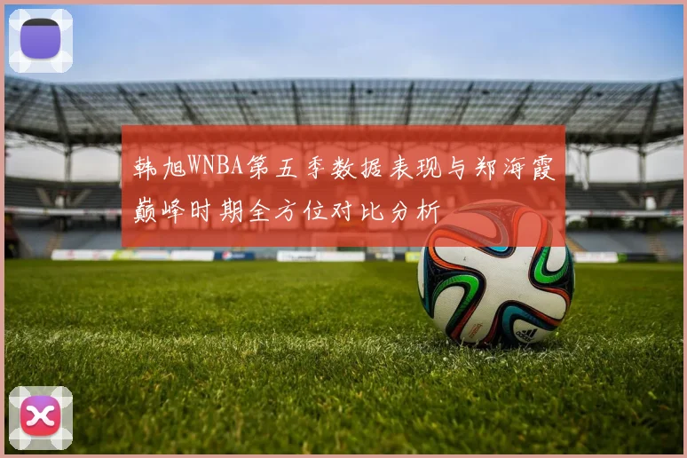 韩旭WNBA第五季数据表现与郑海霞巅峰时期全方位对比分析