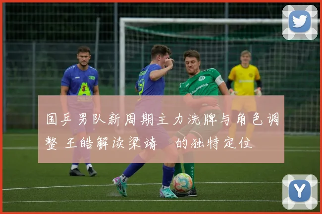 国乒男队新周期主力洗牌与角色调整 王皓解读梁靖崑的独特定位