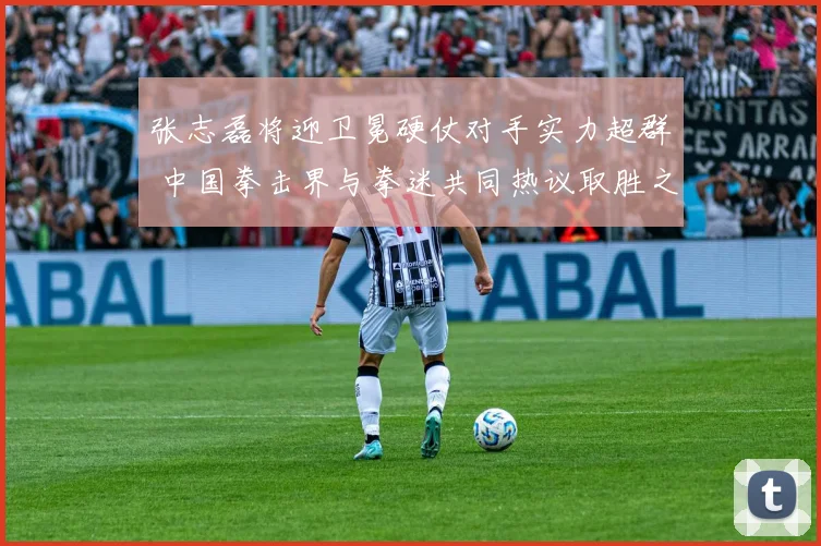 张志磊将迎卫冕硬仗对手实力超群 中国拳击界与拳迷共同热议取胜之道