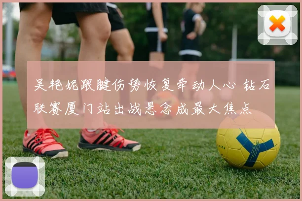 吴艳妮跟腱伤势恢复牵动人心 钻石联赛厦门站出战悬念成最大焦点