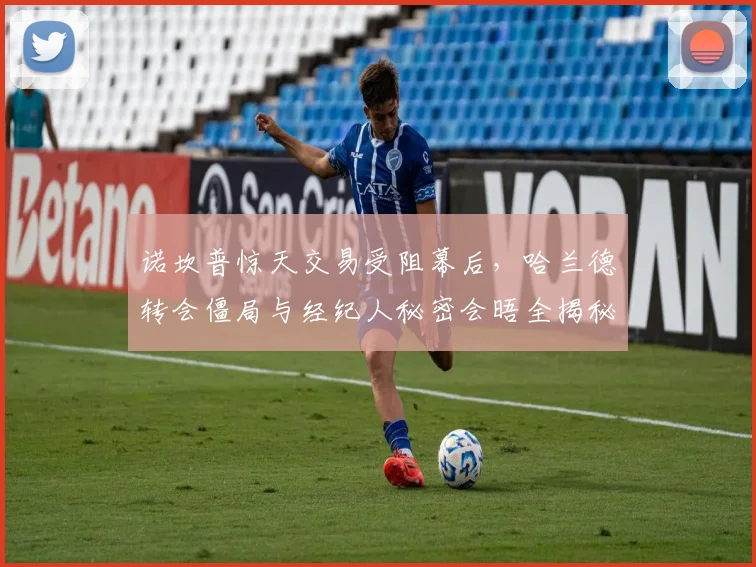 诺坎普惊天交易受阻幕后，哈兰德转会僵局与经纪人秘密会晤全揭秘