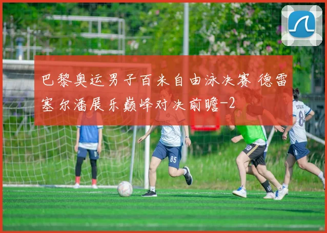 巴黎奥运男子百米自由泳决赛 德雷塞尔潘展乐巅峰对决前瞻