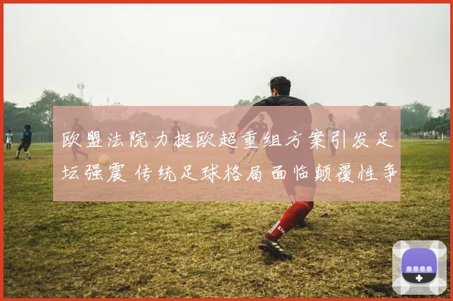 欧盟法院力挺欧超重组方案引发足坛强震 传统足球格局面临颠覆性争议