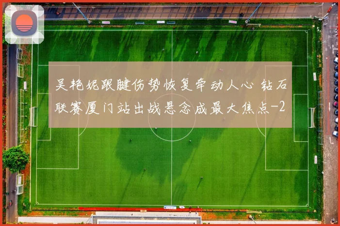 吴艳妮跟腱伤势恢复牵动人心 钻石联赛厦门站出战悬念成最大焦点