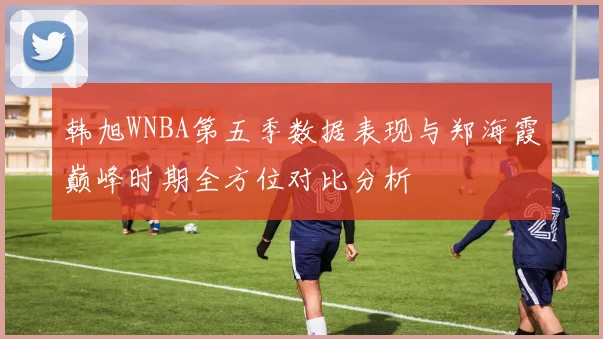 韩旭WNBA第五季数据表现与郑海霞巅峰时期全方位对比分析
