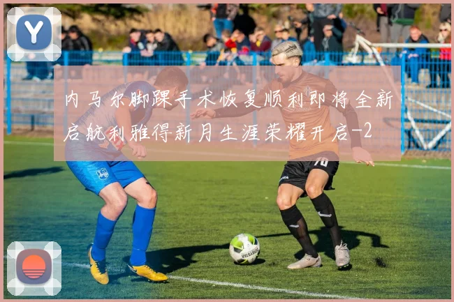 内马尔脚踝手术恢复顺利即将全新启航利雅得新月生涯荣耀开启