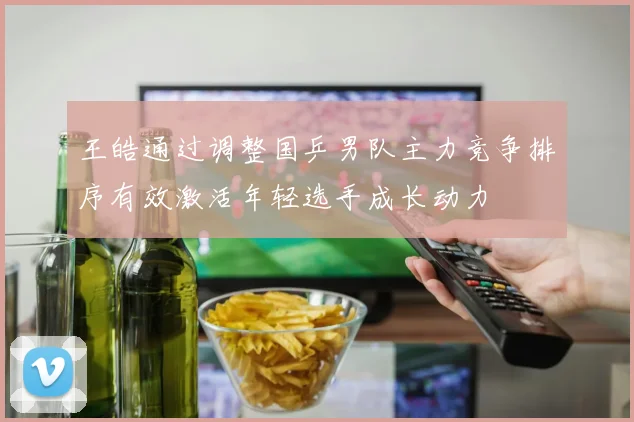 王皓通过调整国乒男队主力竞争排序有效激活年轻选手成长动力