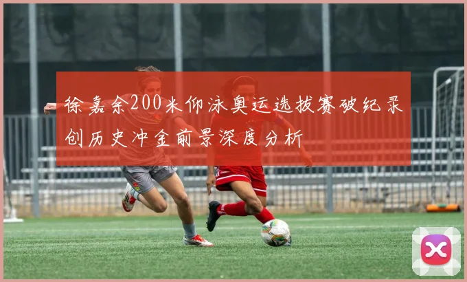 徐嘉余200米仰泳奥运选拔赛破纪录创历史冲金前景深度分析