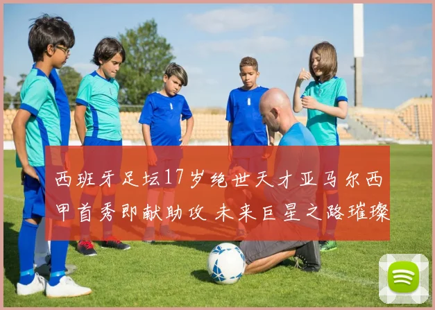 西班牙足坛17岁绝世天才亚马尔西甲首秀即献助攻 未来巨星之路璀璨开启