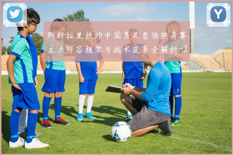 斯科拉里挂帅中国男足首场热身赛主力阵容框架与战术变革全解析