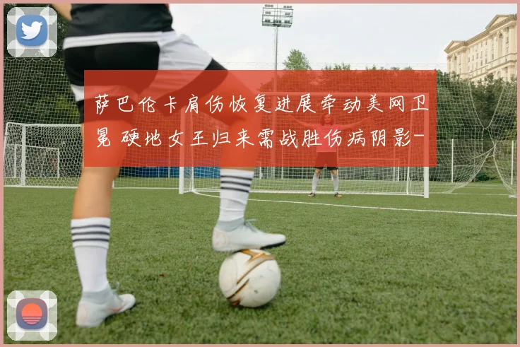 萨巴伦卡肩伤恢复进展牵动美网卫冕 硬地女王归来需战胜伤病阴影