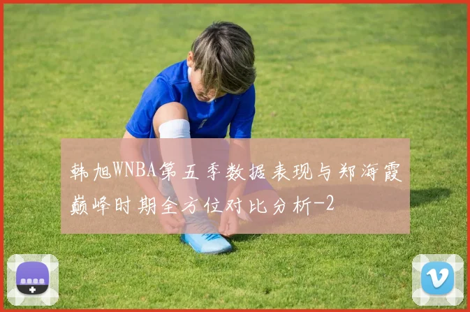 韩旭WNBA第五季数据表现与郑海霞巅峰时期全方位对比分析